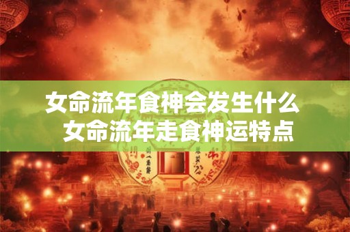 女命流年食神会发生什么 女命流年走食神运特点 女命流年食神会发生什么 女命流年走食神运特点