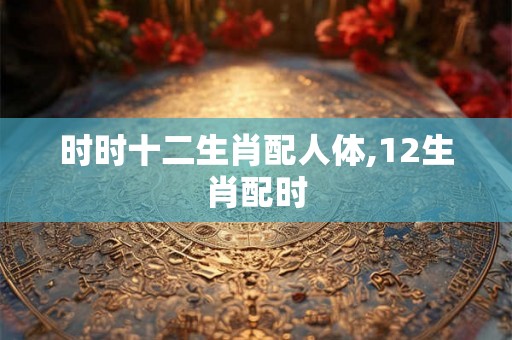 时时十二生肖配人体,12生肖配时 时时十二生肖配人体,12生肖配时