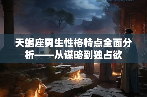 天蝎座男生性格特点全面分析——从谋略到独占欲
