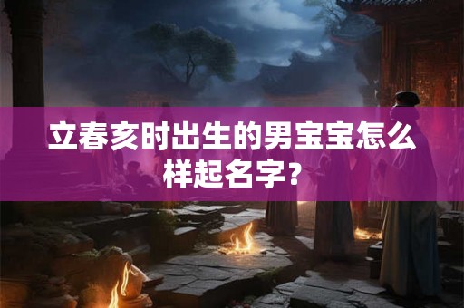 立春亥时出生的男宝宝怎么样起名字？