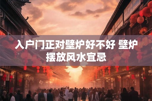 入户门正对壁炉好不好 壁炉摆放风水宜忌 入户门正对壁炉好不好 壁炉摆放风水宜忌