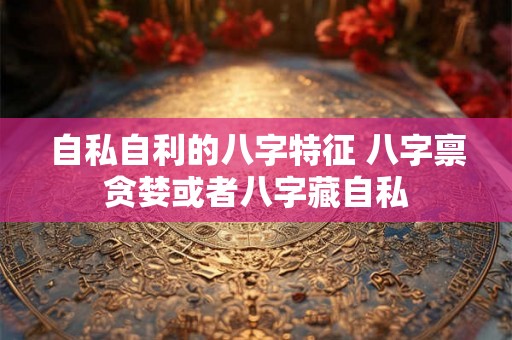 自私自利的八字特征 八字禀贪婪或者八字藏自私