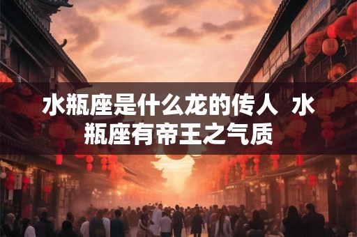 水瓶座是什么龙的传人 水瓶座有帝王之气质 水瓶座是什么龙的传人 水瓶座有帝王之气质