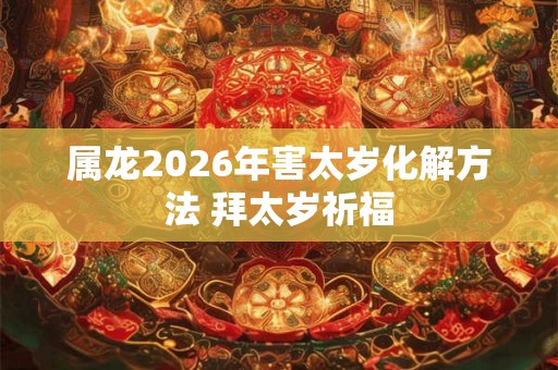 属龙2026年害太岁化解方法 拜太岁祈福