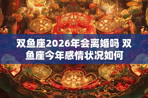 双鱼座2026年会离婚吗 双鱼座今年感情状况如何