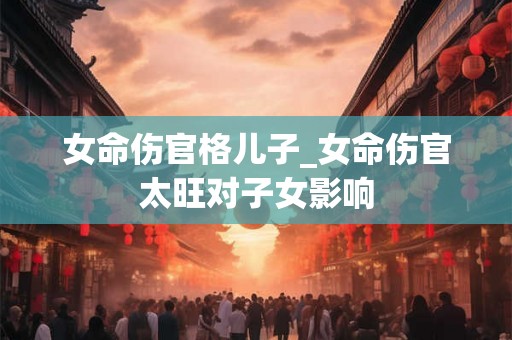 女命伤官格儿子_女命伤官太旺对子女影响 女命伤官格儿子_女命伤官太旺对子女影响
