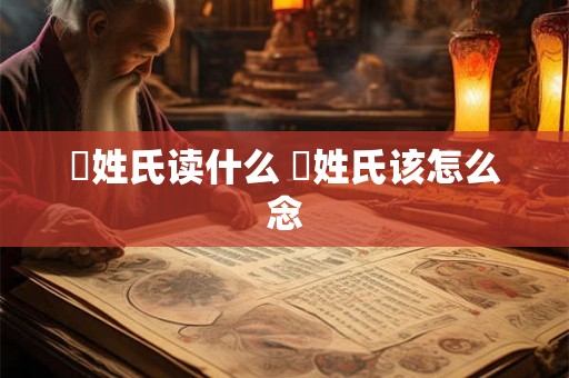 閜姓氏读什么 閜姓氏该怎么念 閜姓氏读什么 閜姓氏该怎么念