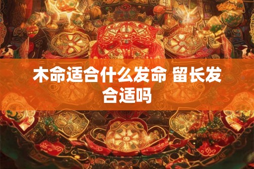 木命适合什么发命 留长发合适吗 木命适合什么发命 留长发合适吗