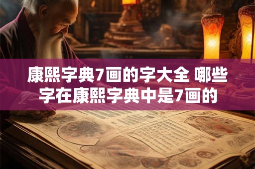 康熙字典7画的字大全 哪些字在康熙字典中是7画的
