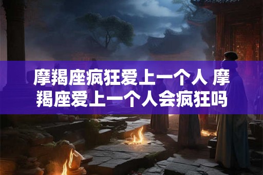 摩羯座疯狂爱上一个人 摩羯座爱上一个人会疯狂吗