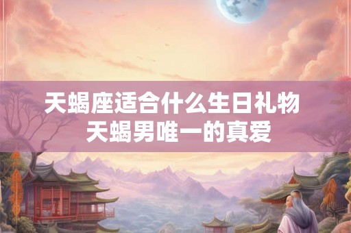 天蝎座适合什么生日礼物  天蝎男唯一的真爱