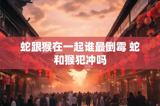 蛇跟猴在一起谁最倒霉 蛇和猴犯冲吗 蛇跟猴在一起谁最倒霉 蛇和猴犯冲吗