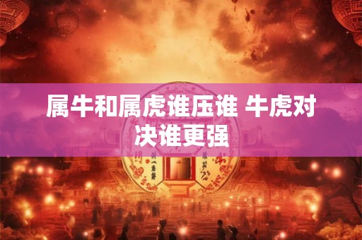 属牛和属虎谁压谁 牛虎对决谁更强 属牛和属虎谁压谁 牛虎对决谁更强