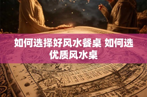 如何选择好风水餐桌 如何选优质风水桌 如何选择好风水餐桌 如何选优质风水桌