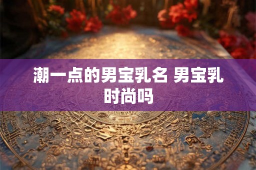 潮一点的男宝乳名 男宝乳时尚吗