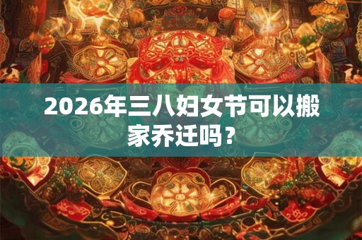 2026年三八妇女节可以搬家乔迁吗？