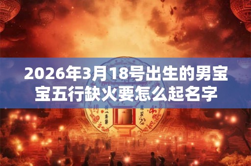 2026年3月18号出生的男宝宝五行缺火要怎么起名字
