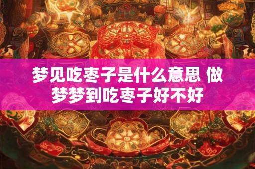 梦见吃枣子是什么意思 做梦梦到吃枣子好不好 梦见吃枣子是什么意思 做梦梦到吃枣子好不好