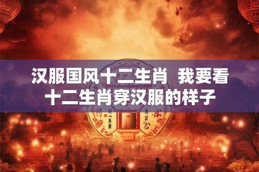汉服国风十二生肖 我要看十二生肖穿汉服的样子 汉服国风十二生肖 我要看十二生肖穿汉服的样子