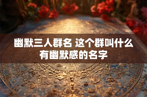 幽默三人群名 这个群叫什么有幽默感的名字
