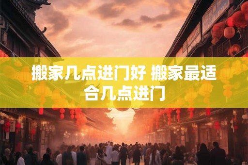 搬家几点进门好 搬家最适合几点进门