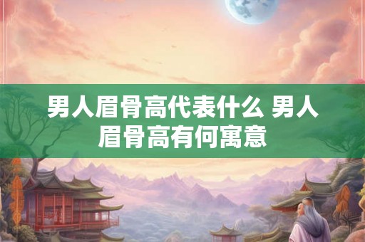 男人眉骨高代表什么 男人眉骨高有何寓意 男人眉骨高代表什么 男人眉骨高有何寓意