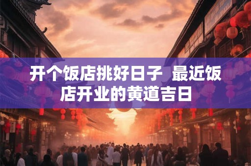 开个饭店挑好日子 最近饭店开业的黄道吉日 开个饭店挑好日子 最近饭店开业的黄道吉日