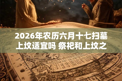 2026年农历六月十七扫墓上坟适宜吗 祭祀和上坟之间有何区别 2026年农历六月十七扫墓上坟适宜吗 祭祀和上坟之间有何区别