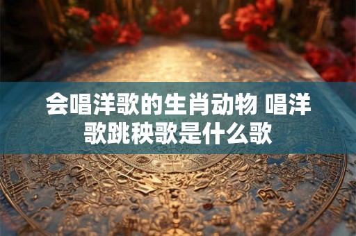 会唱洋歌的生肖动物 唱洋歌跳秧歌是什么歌 会唱洋歌的生肖动物 唱洋歌跳秧歌是什么歌