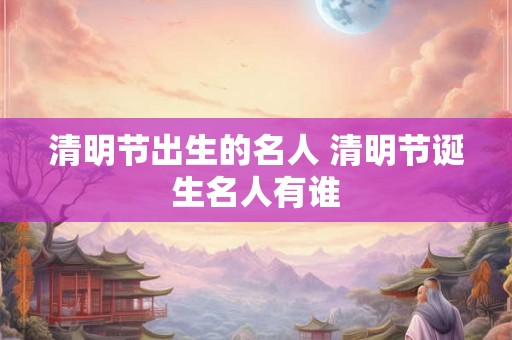 清明节出生的名人 清明节诞生名人有谁