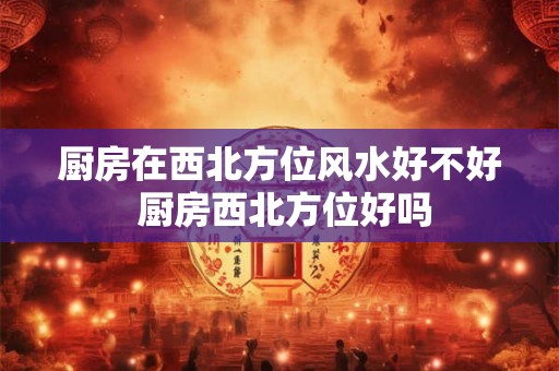 厨房在西北方位风水好不好 厨房西北方位好吗