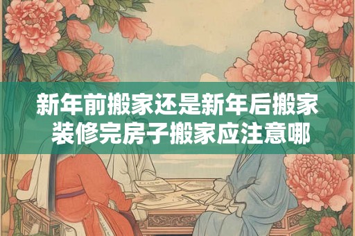 新年前搬家还是新年后搬家 装修完房子搬家应注意哪些问题 新年前搬家还是新年后搬家 装修完房子搬家应注意哪些问题