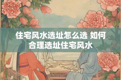住宅风水选址怎么选 如何合理选址住宅风水