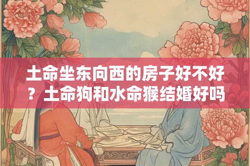 土命坐东向西的房子好不好?土命狗和水命猴结婚好吗? 土命坐东向西的房子好不好?土命狗和水命猴结婚好吗?