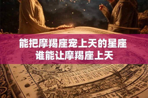 能把摩羯座宠上天的星座 谁能让摩羯座上天 能把摩羯座宠上天的星座 谁能让摩羯座上天