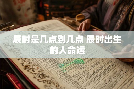 辰时是几点到几点 辰时出生的人命运