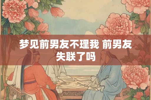 梦见前男友不理我 前男友失联了吗