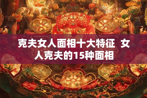 克夫女人面相十大特征  女人克夫的15种面相