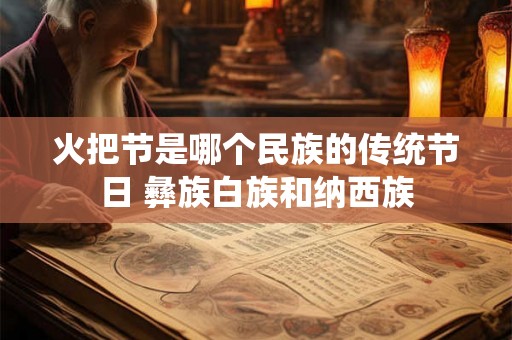 火把节是哪个民族的传统节日 彝族白族和纳西族 火把节是哪个民族的传统节日 彝族白族和纳西族