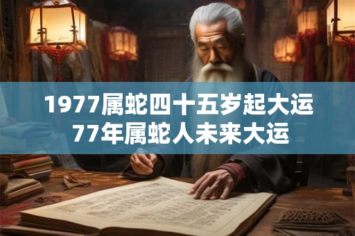 1977属蛇四十五岁起大运 77年属蛇人未来大运 1977属蛇四十五岁起大运 77年属蛇人未来大运