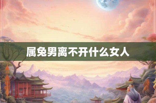 属兔男离不开什么女人 属兔男离不开什么女人