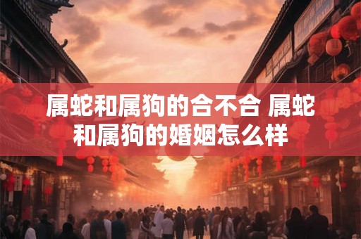 属蛇和属狗的合不合 属蛇和属狗的婚姻怎么样 属蛇和属狗的合不合 属蛇和属狗的婚姻怎么样