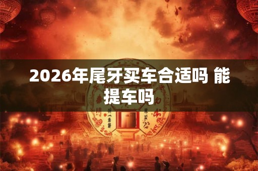 2026年尾牙买车合适吗 能提车吗