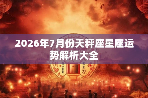 2026年7月份天秤座星座运势解析大全 2026年7月份天秤座星座运势解析大全