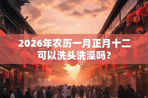 2026年农历一月正月十二可以洗头洗澡吗？
