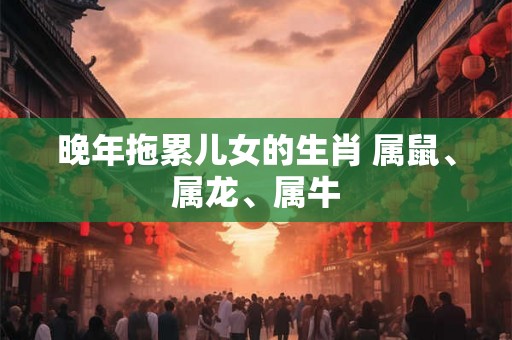 晚年拖累儿女的生肖 属鼠、属龙、属牛