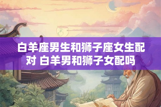 白羊座男生和狮子座女生配对 白羊男和狮子女配吗