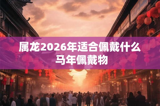 属龙2026年适合佩戴什么 马年佩戴物
