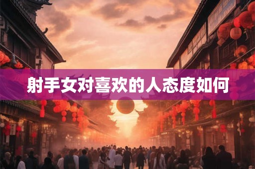 射手女对喜欢的人态度如何 射手女对喜欢的人态度如何