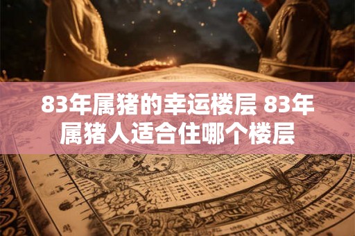 83年属猪的幸运楼层 83年属猪人适合住哪个楼层 83年属猪的幸运楼层 83年属猪人适合住哪个楼层